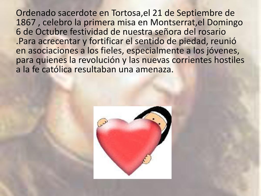 Ordenado sacerdote en Tortosa,el 21 de Septiembre de 1867 , celebro la primera misa en Montserrat,el Domingo 6 de Octubre festividad de nuestra señora del rosario .Para acrecentar y fortificar el sentido de piedad, reunió en asociaciones a los fieles, especialmente a los jóvenes, para quienes la revolución y las nuevas corrientes hostiles a la fe católica resultaban una amenaza.