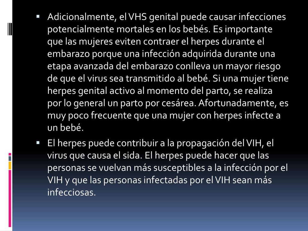 Adicionalmente, el VHS genital puede causar infecciones potencialmente mortales en los bebés. Es importante que las mujeres eviten contraer el herpes durante el embarazo porque una infección adquirida durante una etapa avanzada del embarazo conlleva un mayor riesgo de que el virus sea transmitido al bebé. Si una mujer tiene herpes genital activo al momento del parto, se realiza por lo general un parto por cesárea. Afortunadamente, es muy poco frecuente que una mujer con herpes infecte a un bebé.