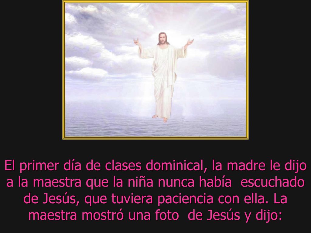 El primer día de clases dominical, la madre le dijo a la maestra que la niña nunca había escuchado de Jesús, que tuviera paciencia con ella.