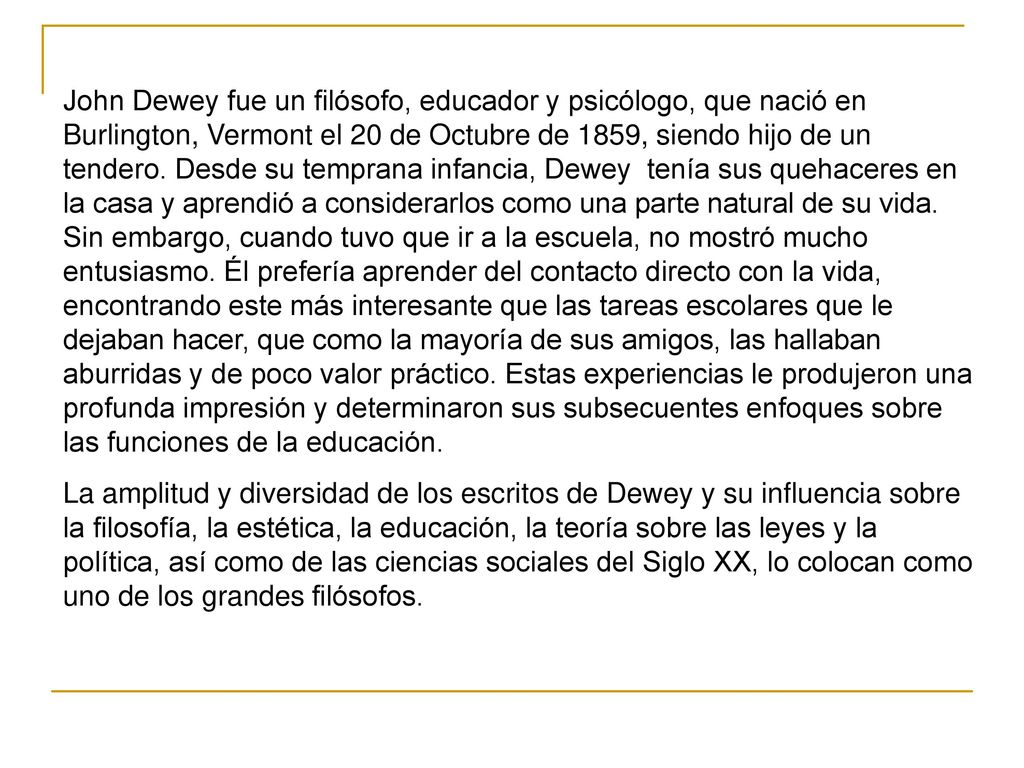 John Dewey fue un filósofo, educador y psicólogo, que nació en Burlington, Vermont el 20 de Octubre de 1859, siendo hijo de un tendero. Desde su temprana infancia, Dewey tenía sus quehaceres en la casa y aprendió a considerarlos como una parte natural de su vida. Sin embargo, cuando tuvo que ir a la escuela, no mostró mucho entusiasmo. Él prefería aprender del contacto directo con la vida, encontrando este más interesante que las tareas escolares que le dejaban hacer, que como la mayoría de sus amigos, las hallaban aburridas y de poco valor práctico. Estas experiencias le produjeron una profunda impresión y determinaron sus subsecuentes enfoques sobre las funciones de la educación.