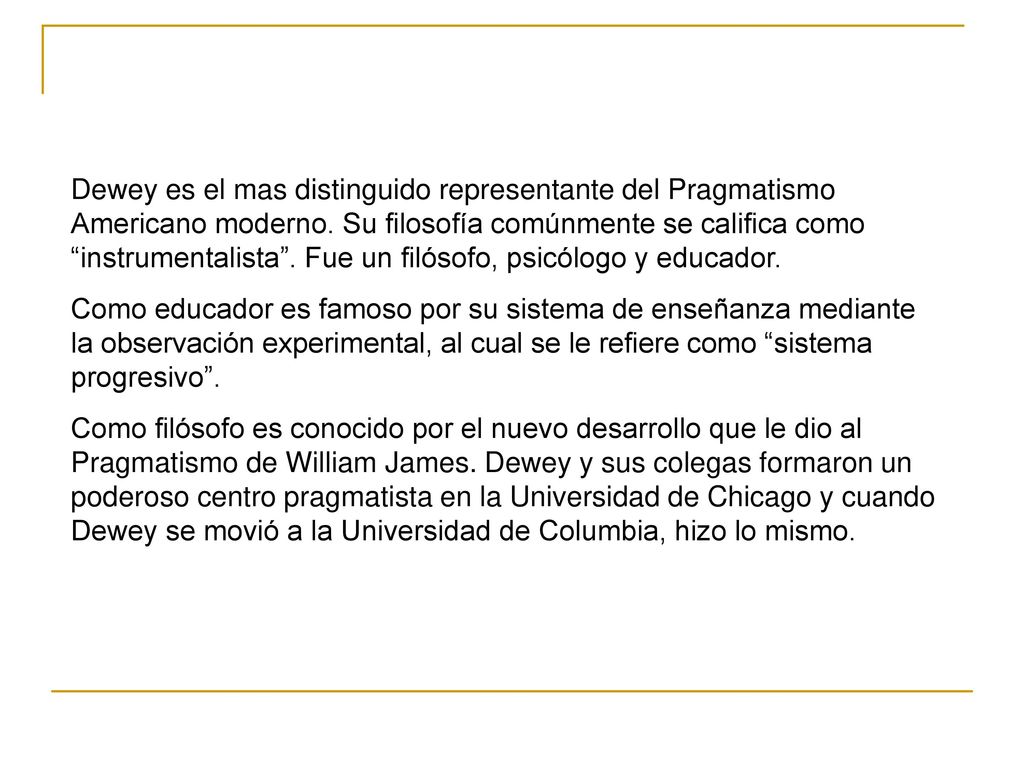 Dewey es el mas distinguido representante del Pragmatismo Americano moderno. Su filosofía comúnmente se califica como instrumentalista . Fue un filósofo, psicólogo y educador.