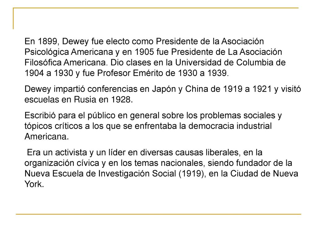 En 1899, Dewey fue electo como Presidente de la Asociación Psicológica Americana y en 1905 fue Presidente de La Asociación Filosófica Americana. Dio clases en la Universidad de Columbia de 1904 a 1930 y fue Profesor Emérito de 1930 a 1939.