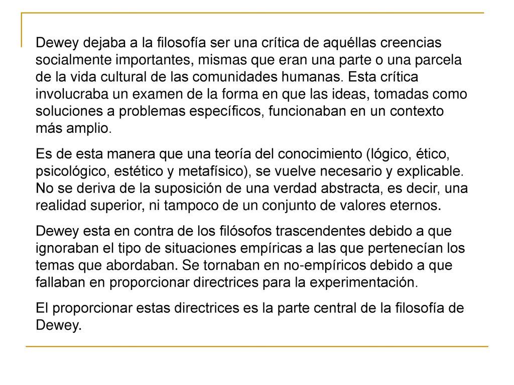 Dewey dejaba a la filosofía ser una crítica de aquéllas creencias socialmente importantes, mismas que eran una parte o una parcela de la vida cultural de las comunidades humanas. Esta crítica involucraba un examen de la forma en que las ideas, tomadas como soluciones a problemas específicos, funcionaban en un contexto más amplio.