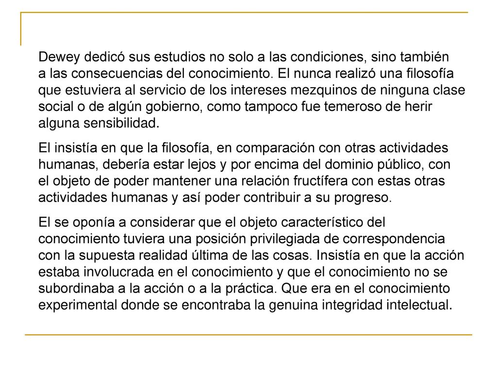 Dewey dedicó sus estudios no solo a las condiciones, sino también a las consecuencias del conocimiento. El nunca realizó una filosofía que estuviera al servicio de los intereses mezquinos de ninguna clase social o de algún gobierno, como tampoco fue temeroso de herir alguna sensibilidad.