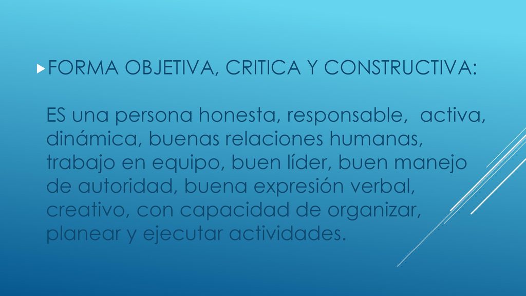 FORMA OBJETIVA, CRITICA Y CONSTRUCTIVA: ES una persona honesta, responsable, activa, dinámica, buenas relaciones humanas, trabajo en equipo, buen líder, buen manejo de autoridad, buena expresión verbal, creativo, con capacidad de organizar, planear y ejecutar actividades.