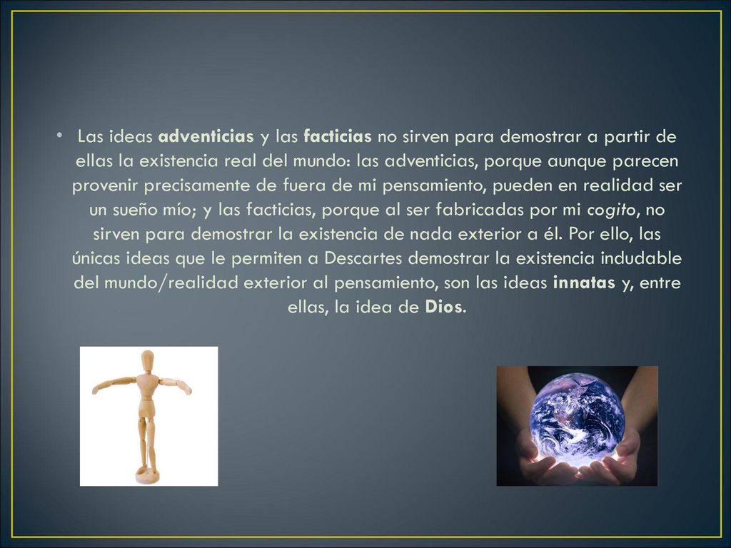 Las ideas adventicias y las facticias no sirven para demostrar a partir de ellas la existencia real del mundo: las adventicias, porque aunque parecen provenir precisamente de fuera de mi pensamiento, pueden en realidad ser un sueño mío; y las facticias, porque al ser fabricadas por mi cogito, no sirven para demostrar la existencia de nada exterior a él.
