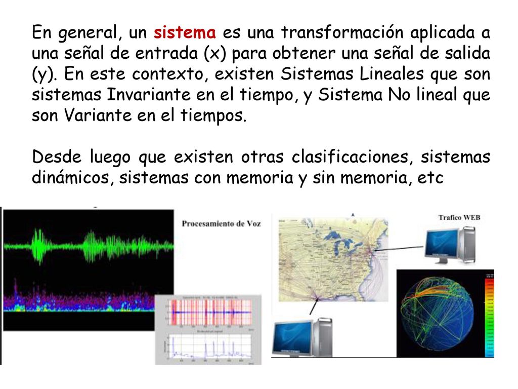 En general, un sistema es una transformación aplicada a una señal de entrada (x) para obtener una señal de salida (y). En este contexto, existen Sistemas Lineales que son sistemas Invariante en el tiempo, y Sistema No lineal que son Variante en el tiempos.