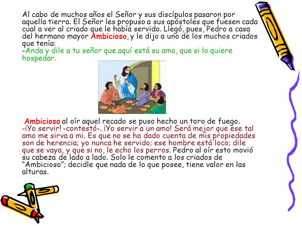 Al cabo de muchos años el Señor y sus discípulos pasaron por aquella tierra. El Señor les propuso a sus apóstoles que fuesen cada cual a ver al criado que le había servido. Llegó, pues, Pedro a casa del hermano mayor Ambicioso, y le dijo a uno de los muchos criados que tenía: -Anda y dile a tu señor que aquí está su amo, que si lo quiere hospedar.