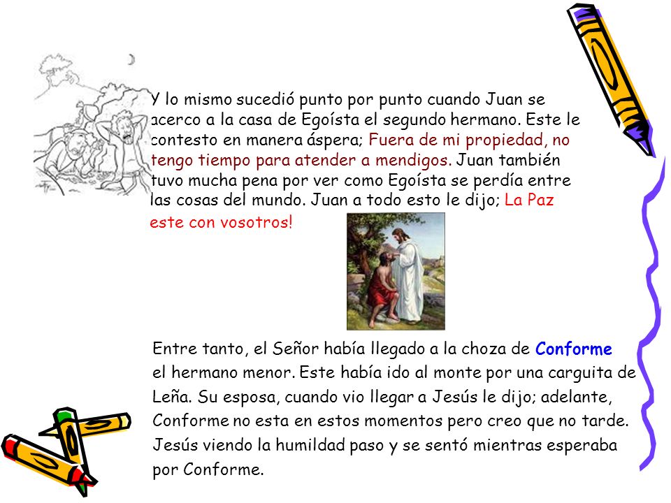 Y lo mismo sucedió punto por punto cuando Juan se acerco a la casa de Egoísta el segundo hermano. Este le contesto en manera áspera; Fuera de mi propiedad, no tengo tiempo para atender a mendigos. Juan también tuvo mucha pena por ver como Egoísta se perdía entre las cosas del mundo. Juan a todo esto le dijo; La Paz este con vosotros!