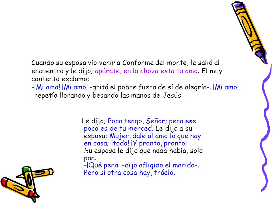 Cuando su esposa vio venir a Conforme del monte, le salió al encuentro y le dijo; apúrate, en la choza esta tu amo. El muy contento exclamo; -¡Mi amo! ¡Mi amo! -gritó el pobre fuera de sí de alegría-. ¡Mi amo! -repetía llorando y besando las manos de Jesús-.