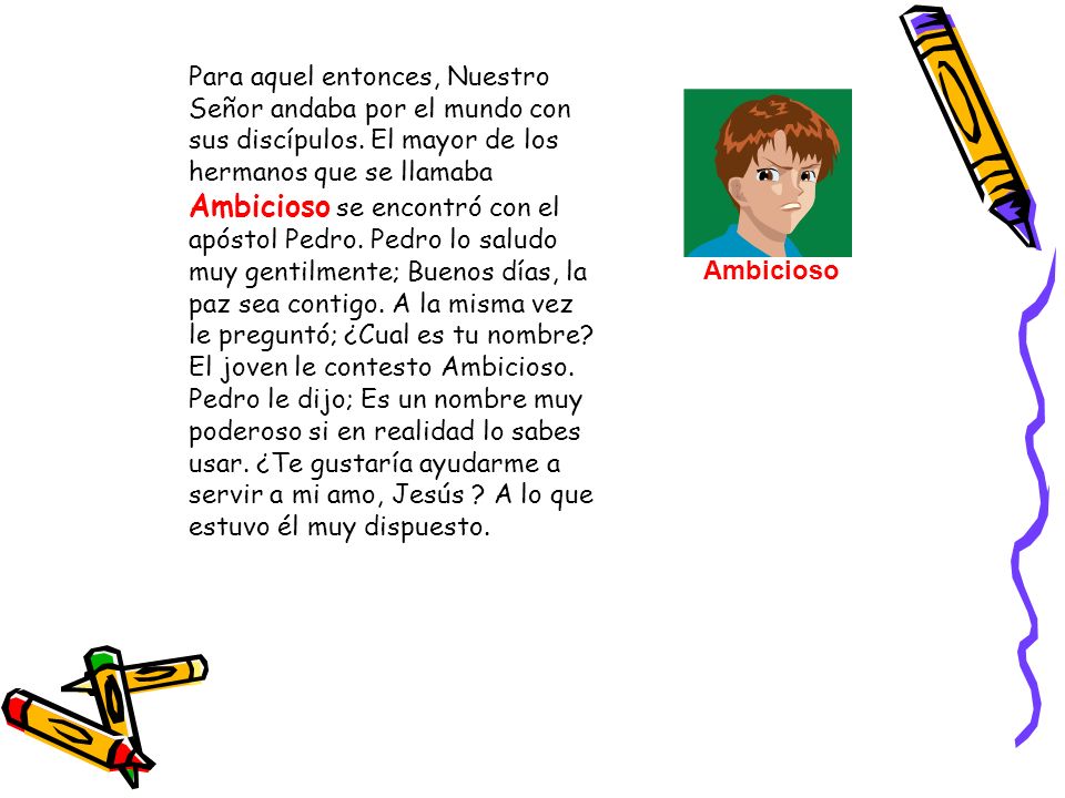 Para aquel entonces, Nuestro Señor andaba por el mundo con sus discípulos. El mayor de los hermanos que se llamaba Ambicioso se encontró con el apóstol Pedro. Pedro lo saludo muy gentilmente; Buenos días, la paz sea contigo. A la misma vez le preguntó; ¿Cual es tu nombre El joven le contesto Ambicioso. Pedro le dijo; Es un nombre muy poderoso si en realidad lo sabes usar. ¿Te gustaría ayudarme a servir a mi amo, Jesús A lo que estuvo él muy dispuesto.