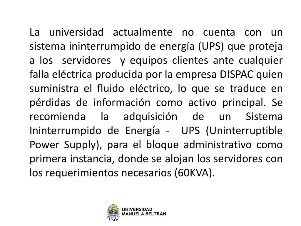 La universidad actualmente no cuenta con un sistema ininterrumpido de energía (UPS) que proteja a los servidores y equipos clientes ante cualquier falla eléctrica producida por la empresa DISPAC quien suministra el fluido eléctrico, lo que se traduce en pérdidas de información como activo principal.