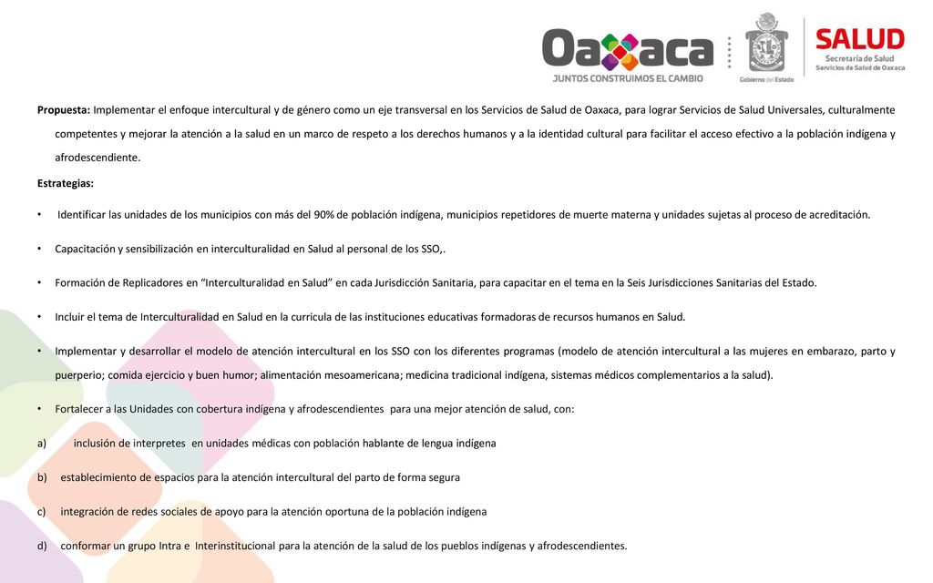 Propuesta: Implementar el enfoque intercultural y de género como un eje transversal en los Servicios de Salud de Oaxaca, para lograr Servicios de Salud Universales, culturalmente competentes y mejorar la atención a la salud en un marco de respeto a los derechos humanos y a la identidad cultural para facilitar el acceso efectivo a la población indígena y afrodescendiente.