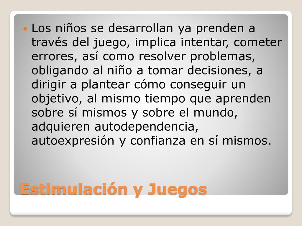 Los niños se desarrollan ya prenden a través del juego, implica intentar, cometer errores, así como resolver problemas, obligando al niño a tomar decisiones, a dirigir a plantear cómo conseguir un objetivo, al mismo tiempo que aprenden sobre sí mismos y sobre el mundo, adquieren autodependencia, autoexpresión y confianza en sí mismos.