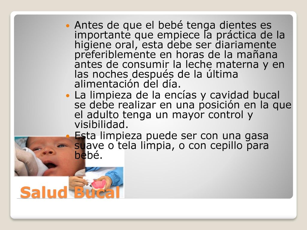 Antes de que el bebé tenga dientes es importante que empiece la práctica de la higiene oral, esta debe ser diariamente preferiblemente en horas de la mañana antes de consumir la leche materna y en las noches después de la última alimentación del día.