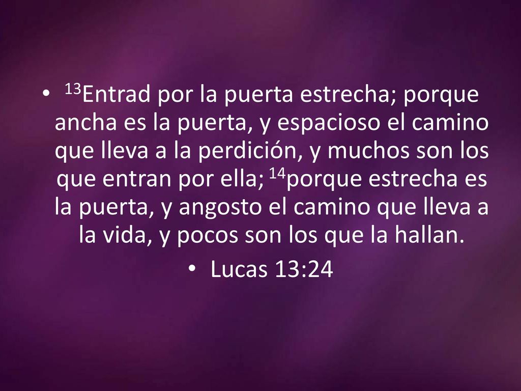 13Entrad por la puerta estrecha; porque ancha es la puerta, y espacioso el camino que lleva a la perdición, y muchos son los que entran por ella; 14porque estrecha es la puerta, y angosto el camino que lleva a la vida, y pocos son los que la hallan.