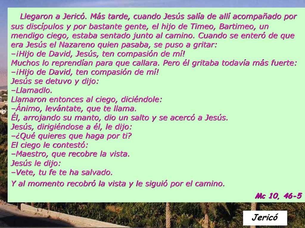 Llegaron a Jericó. Más tarde, cuando Jesús salía de allí acompañado por sus discípulos y por bastante gente, el hijo de Timeo, Bartimeo, un mendigo ciego, estaba sentado junto al camino. Cuando se enteró de que era Jesús el Nazareno quien pasaba, se puso a gritar: –¡Hijo de David, Jesús, ten compasión de mí! Muchos lo reprendían para que callara. Pero él gritaba todavía más fuerte: –¡Hijo de David, ten compasión de mí! Jesús se detuvo y dijo: –Llamadlo. Llamaron entonces al ciego, diciéndole: –Ánimo, levántate, que te llama. Él, arrojando su manto, dio un salto y se acercó a Jesús. Jesús, dirigiéndose a él, le dijo: –¿Qué quieres que haga por ti El ciego le contestó: –Maestro, que recobre la vista.