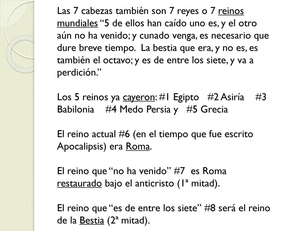 Las 7 cabezas también son 7 reyes o 7 reinos mundiales 5 de ellos han caído uno es, y el otro aún no ha venido; y cunado venga, es necesario que dure breve tiempo. La bestia que era, y no es, es también el octavo; y es de entre los siete, y va a perdición.