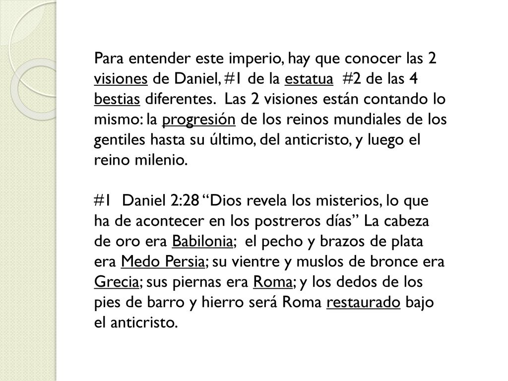 Para entender este imperio, hay que conocer las 2 visiones de Daniel, #1 de la estatua #2 de las 4 bestias diferentes. Las 2 visiones están contando lo mismo: la progresión de los reinos mundiales de los gentiles hasta su último, del anticristo, y luego el reino milenio.