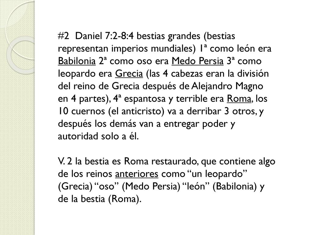 #2 Daniel 7:2-8:4 bestias grandes (bestias representan imperios mundiales) 1ª como león era Babilonia 2ª como oso era Medo Persia 3ª como leopardo era Grecia (las 4 cabezas eran la división del reino de Grecia después de Alejandro Magno en 4 partes), 4ª espantosa y terrible era Roma, los 10 cuernos (el anticristo) va a derribar 3 otros, y después los demás van a entregar poder y autoridad solo a él.