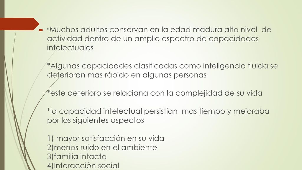 *Muchos adultos conservan en la edad madura alto nivel de actividad dentro de un amplio espectro de capacidades intelectuales *Algunas capacidades clasificadas como inteligencia fluida se deterioran mas rápido en algunas personas *este deterioro se relaciona con la complejidad de su vida *la capacidad intelectual persistían mas tiempo y mejoraba por los siguientes aspectos 1) mayor satisfacción en su vida 2)menos ruido en el ambiente 3)familia intacta 4)Interacciòn social