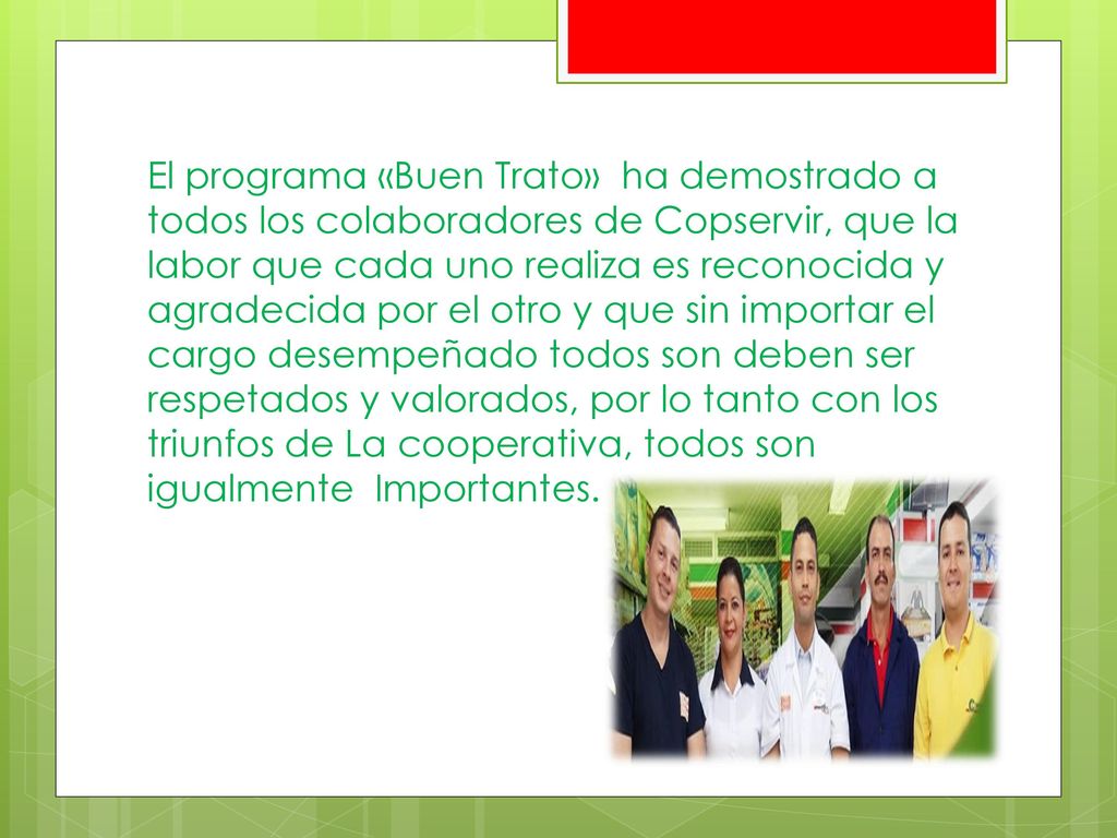 El programa «Buen Trato» ha demostrado a todos los colaboradores de Copservir, que la labor que cada uno realiza es reconocida y agradecida por el otro y que sin importar el cargo desempeñado todos son deben ser respetados y valorados, por lo tanto con los triunfos de La cooperativa, todos son igualmente Importantes.