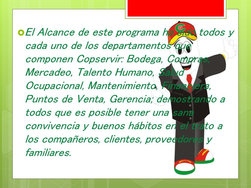El Alcance de este programa ha sido todos y cada uno de los departamentos que componen Copservir: Bodega, Compras, Mercadeo, Talento Humano, Salud Ocupacional, Mantenimiento, Financiera, Puntos de Venta, Gerencia; demostrando a todos que es posible tener una sana convivencia y buenos hábitos en el trato a los compañeros, clientes, proveedores y familiares.