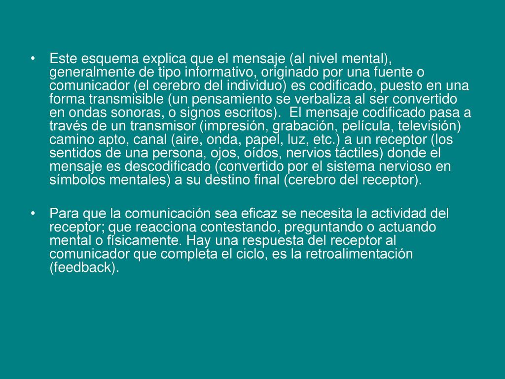 Este esquema explica que el mensaje (al nivel mental), generalmente de tipo informativo, originado por una fuente o comunicador (el cerebro del individuo) es codificado, puesto en una forma transmisible (un pensamiento se verbaliza al ser convertido en ondas sonoras, o signos escritos). El mensaje codificado pasa a través de un transmisor (impresión, grabación, película, televisión) camino apto, canal (aire, onda, papel, luz, etc.) a un receptor (los sentidos de una persona, ojos, oídos, nervios táctiles) donde el mensaje es descodificado (convertido por el sistema nervioso en símbolos mentales) a su destino final (cerebro del receptor).