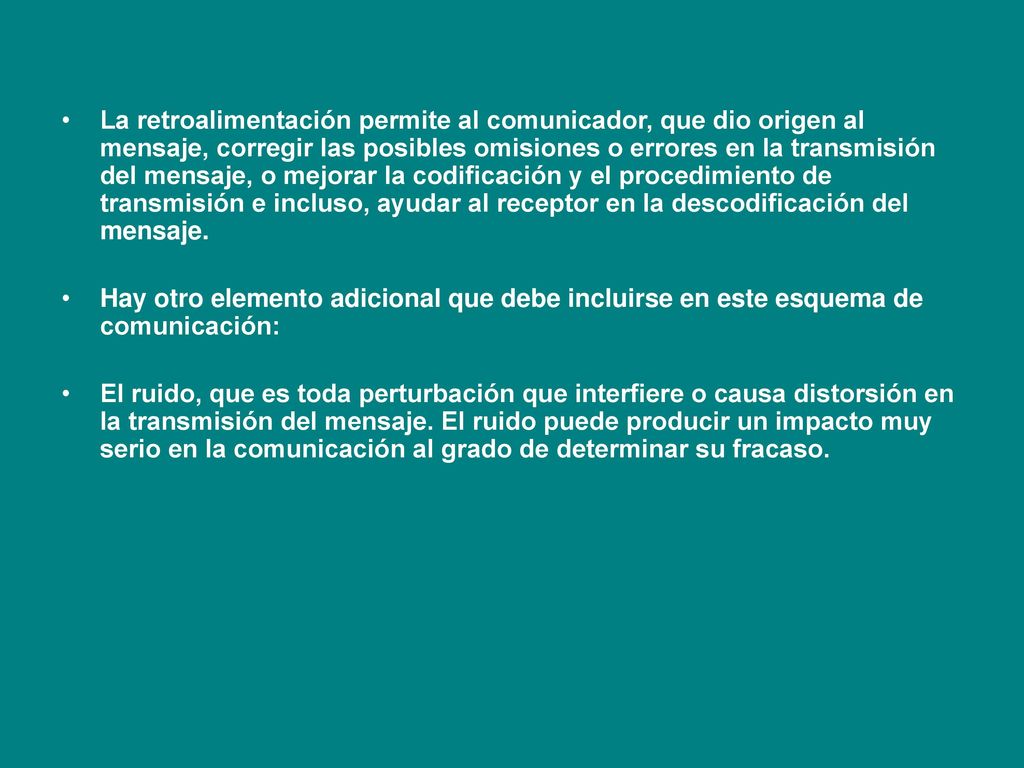 La retroalimentación permite al comunicador, que dio origen al mensaje, corregir las posibles omisiones o errores en la transmisión del mensaje, o mejorar la codificación y el procedimiento de transmisión e incluso, ayudar al receptor en la descodificación del mensaje.