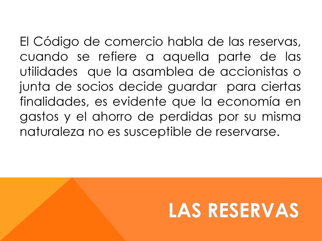 El Código de comercio habla de las reservas, cuando se refiere a aquella parte de las utilidades que la asamblea de accionistas o junta de socios decide guardar para ciertas finalidades, es evidente que la economía en gastos y el ahorro de perdidas por su misma naturaleza no es susceptible de reservarse.