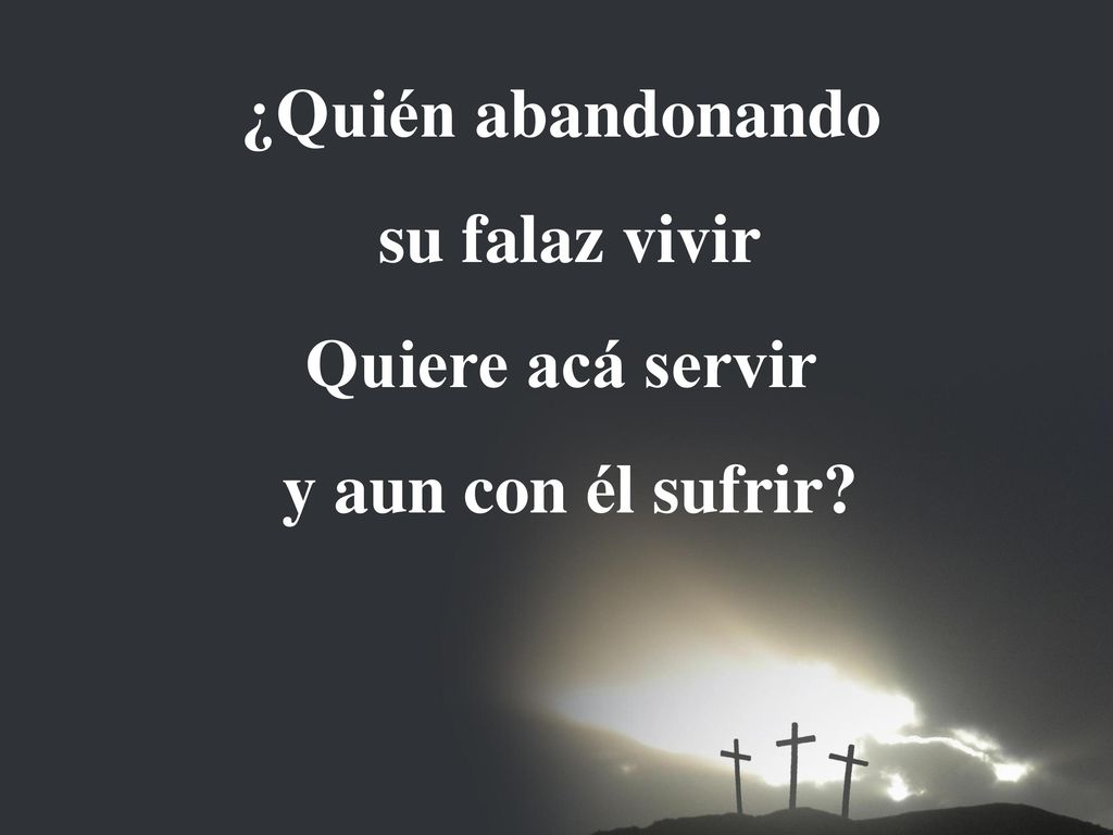 ¿Quién abandonando su falaz vivir Quiere acá servir y aun con él sufrir
