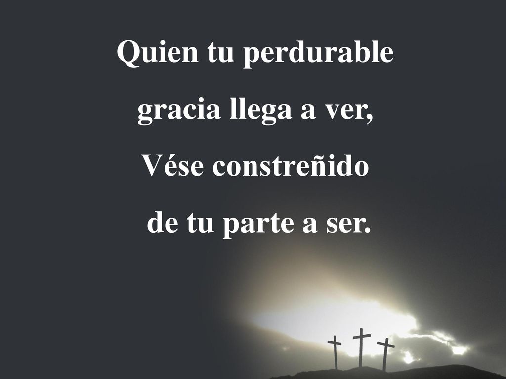 Quien tu perdurable gracia llega a ver, Vése constreñido de tu parte a ser.