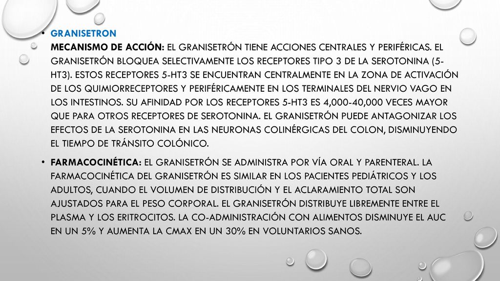 Granisetron Mecanismo de acción: el granisetrón tiene acciones centrales y periféricas. El granisetrón bloquea selectivamente los receptores tipo 3 de la serotonina (5- HT3). Estos receptores 5-HT3 se encuentran centralmente en la zona de activación de los quimiorreceptores y periféricamente en los terminales del nervio vago en los intestinos. Su afinidad por los receptores 5-HT3 es 4,000-40,000 veces mayor que para otros receptores de serotonina. El granisetrón puede antagonizar los efectos de la serotonina en las neuronas colinérgicas del colon, disminuyendo el tiempo de tránsito colónico.