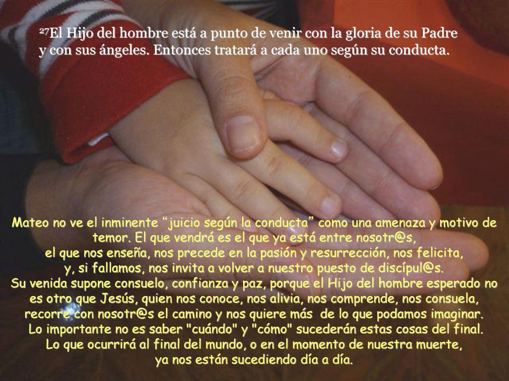 27El Hijo del hombre está a punto de venir con la gloria de su Padre y con sus ángeles. Entonces tratará a cada uno según su conducta.