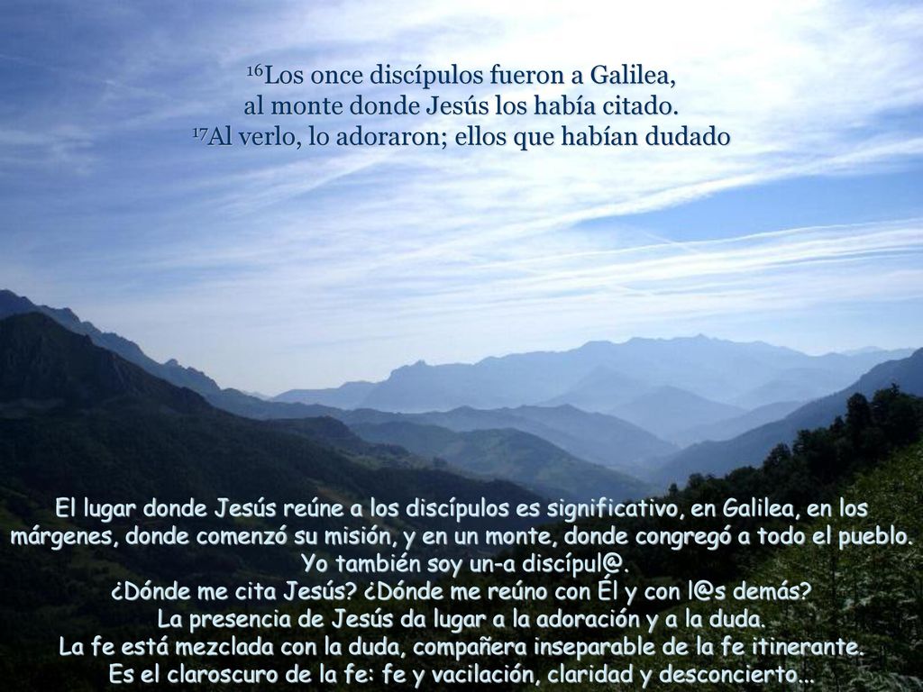 16Los once discípulos fueron a Galilea, al monte donde Jesús los había citado. 17Al verlo, lo adoraron; ellos que habían dudado