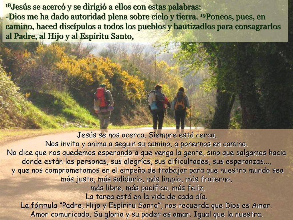 18Jesús se acercó y se dirigió a ellos con estas palabras: -Dios me ha dado autoridad plena sobre cielo y tierra. 19Poneos, pues, en camino, haced discípulos a todos los pueblos y bautizadlos para consagrarlos al Padre, al Hijo y al Espíritu Santo,