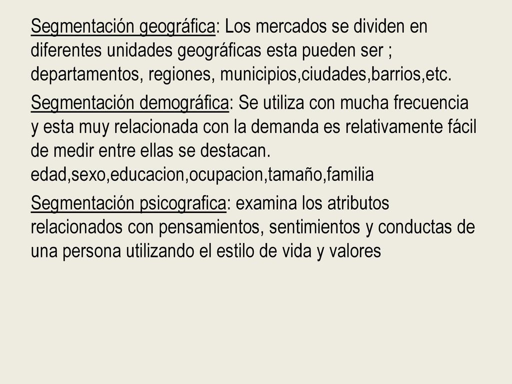 Segmentación geográfica: Los mercados se dividen en diferentes unidades geográficas esta pueden ser ; departamentos, regiones, municipios,ciudades,barrios,etc.