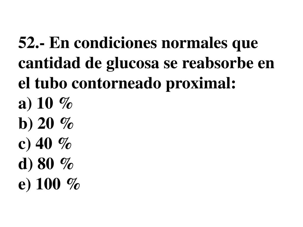 52.- En condiciones normales que cantidad de glucosa se reabsorbe en el tubo contorneado proximal: a) 10 % b) 20 % c) 40 % d) 80 % e) 100 %