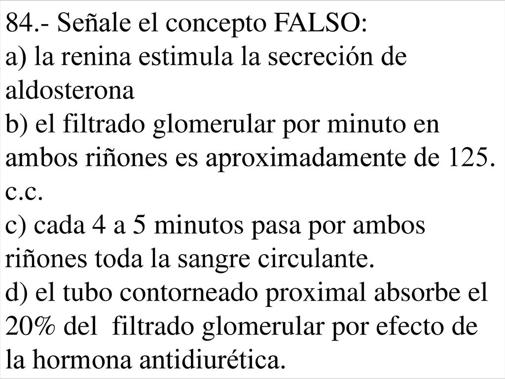 84.- Señale el concepto FALSO: a) la renina estimula la secreción de aldosterona b) el filtrado glomerular por minuto en ambos riñones es aproximadamente de 125.