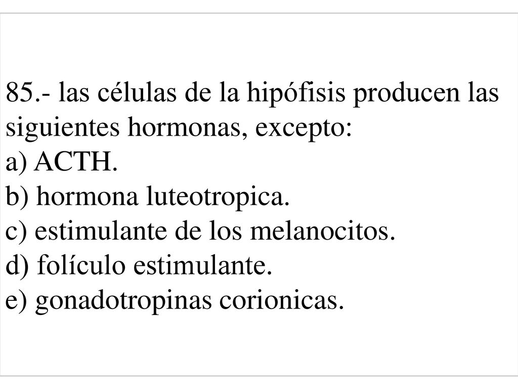 85.- las células de la hipófisis producen las siguientes hormonas, excepto: a) ACTH. b) hormona luteotropica. c) estimulante de los melanocitos. d) folículo estimulante. e) gonadotropinas corionicas.