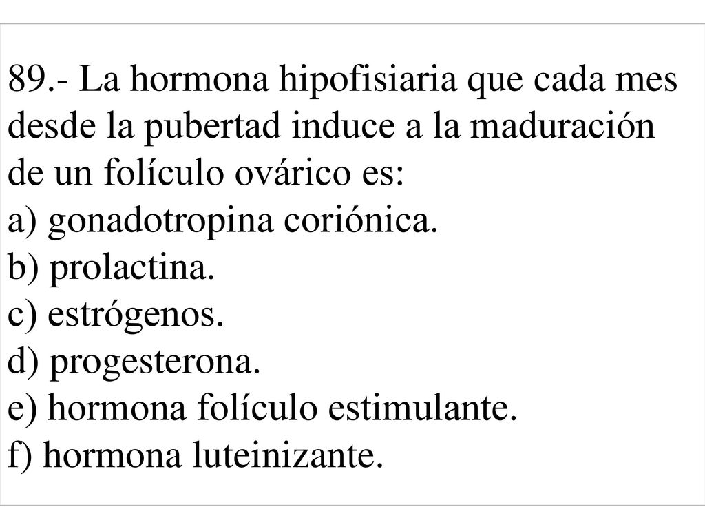 89.- La hormona hipofisiaria que cada mes desde la pubertad induce a la maduración de un folículo ovárico es: a) gonadotropina coriónica. b) prolactina. c) estrógenos. d) progesterona. e) hormona folículo estimulante. f) hormona luteinizante.