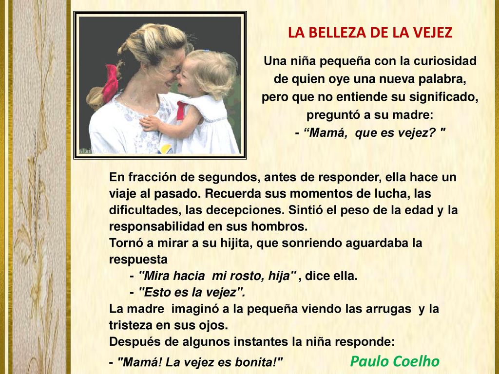 LA BELLEZA DE LA VEJEZ Una niña pequeña con la curiosidad de quien oye una nueva palabra, pero que no entiende su significado, preguntó a su madre: - Mamá, que es vejez
