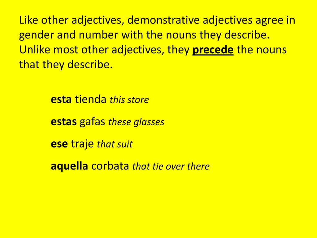 Like other adjectives, demonstrative adjectives agree in gender and number with the nouns they describe. Unlike most other adjectives, they precede the nouns that they describe.