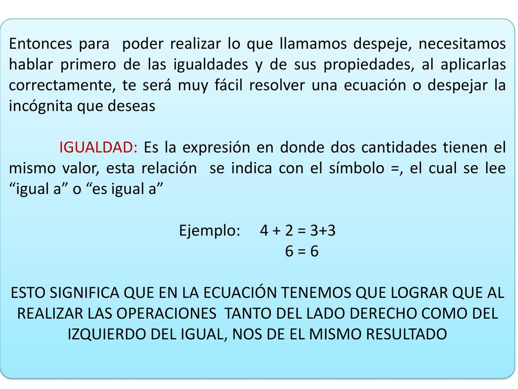 Entonces para poder realizar lo que llamamos despeje, necesitamos hablar primero de las igualdades y de sus propiedades, al aplicarlas correctamente, te será muy fácil resolver una ecuación o despejar la incógnita que deseas