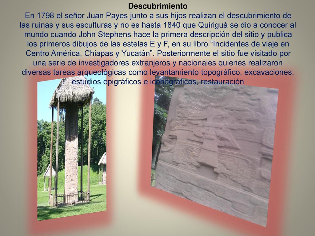 Descubrimiento En 1798 el señor Juan Payes junto a sus hijos realizan el descubrimiento de las ruinas y sus esculturas y no es hasta 1840 que Quiriguá se dio a conocer al mundo cuando John Stephens hace la primera descripción del sitio y publica los primeros dibujos de las estelas E y F, en su libro Incidentes de viaje en Centro América, Chiapas y Yucatán .