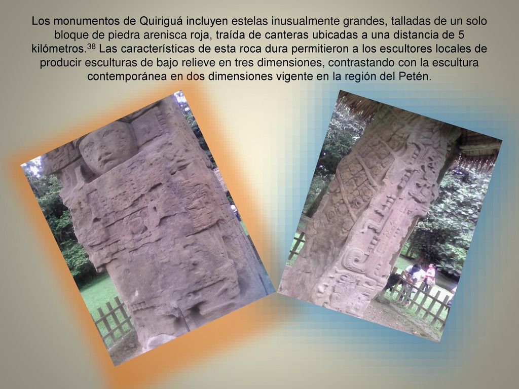 Los monumentos de Quiriguá incluyen estelas inusualmente grandes, talladas de un solo bloque de piedra arenisca roja, traída de canteras ubicadas a una distancia de 5 kilómetros.38 Las características de esta roca dura permitieron a los escultores locales de producir esculturas de bajo relieve en tres dimensiones, contrastando con la escultura contemporánea en dos dimensiones vigente en la región del Petén.