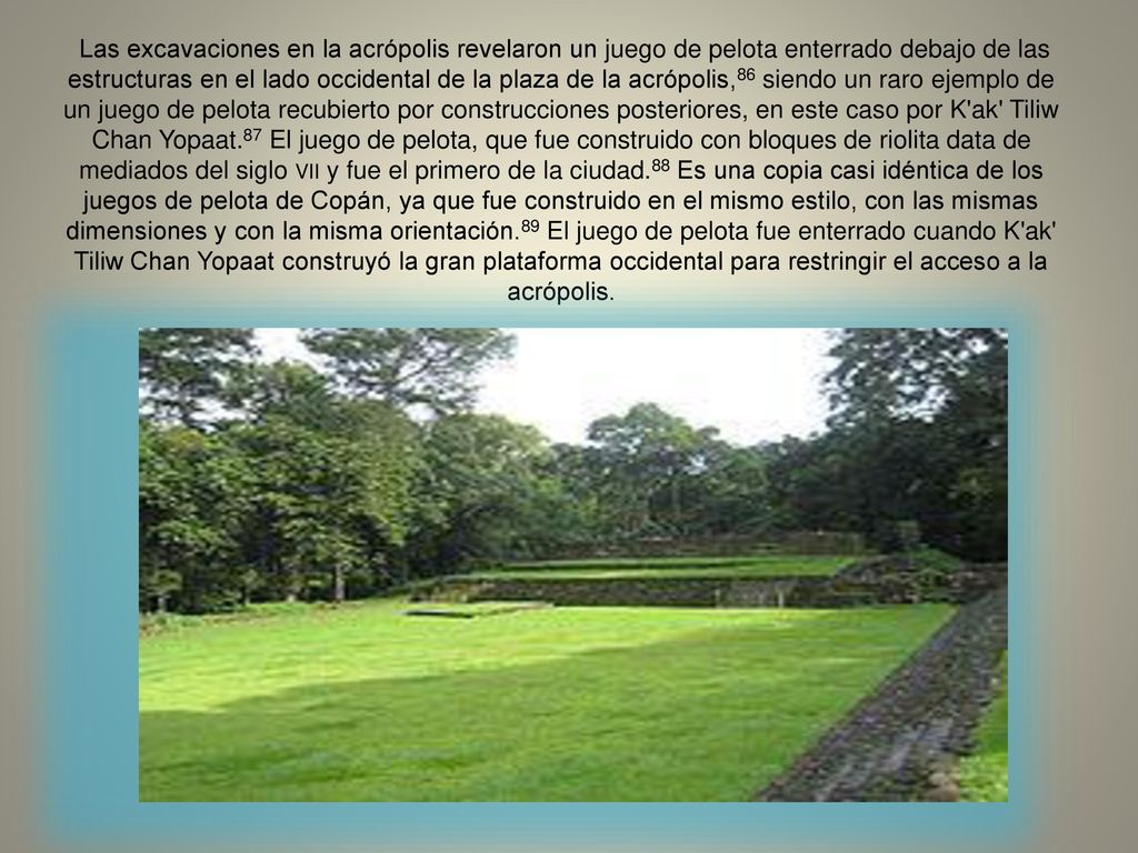 Las excavaciones en la acrópolis revelaron un juego de pelota enterrado debajo de las estructuras en el lado occidental de la plaza de la acrópolis,86 siendo un raro ejemplo de un juego de pelota recubierto por construcciones posteriores, en este caso por K ak Tiliw Chan Yopaat.87 El juego de pelota, que fue construido con bloques de riolita data de mediados del siglo vii y fue el primero de la ciudad.88 Es una copia casi idéntica de los juegos de pelota de Copán, ya que fue construido en el mismo estilo, con las mismas dimensiones y con la misma orientación.89 El juego de pelota fue enterrado cuando K ak Tiliw Chan Yopaat construyó la gran plataforma occidental para restringir el acceso a la acrópolis.