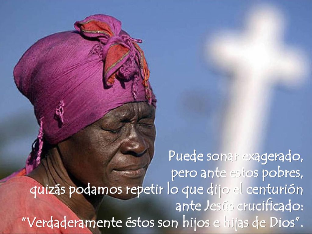 Puede sonar exagerado, pero ante estos pobres, quizás podamos repetir lo que dijo el centurión ante Jesús crucificado: Verdaderamente éstos son hijos e hijas de Dios .