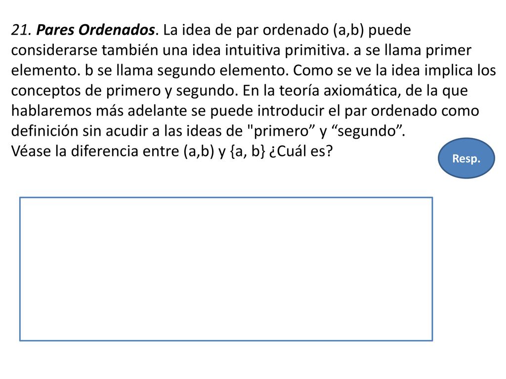 21. Pares Ordenados. La idea de par ordenado (a,b) puede considerarse también una idea intuitiva primitiva. a se llama primer elemento. b se llama segundo elemento. Como se ve la idea implica los conceptos de primero y segundo. En la teoría axiomática, de la que hablaremos más adelante se puede introducir el par ordenado como definición sin acudir a las ideas de primero y segundo . Véase la diferencia entre (a,b) y {a, b} ¿Cuál es