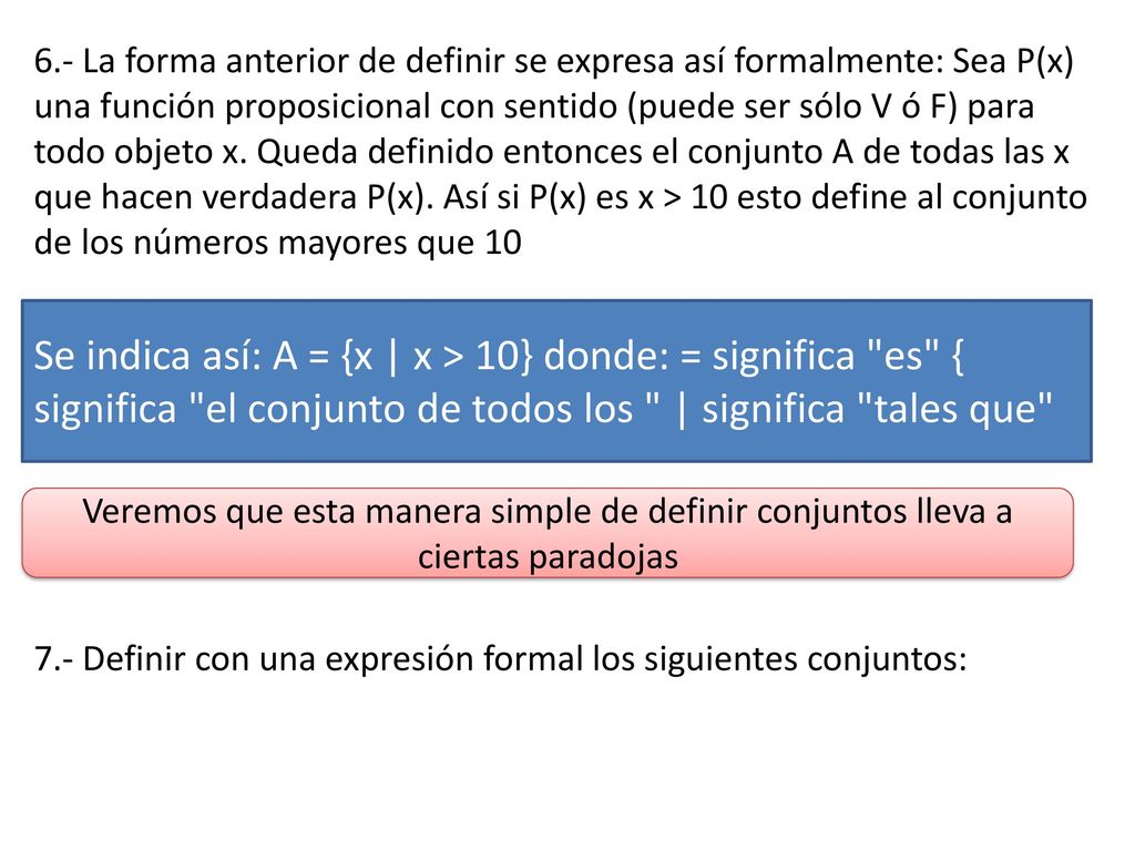 6.- La forma anterior de definir se expresa así formalmente: Sea P(x) una función proposicional con sentido (puede ser sólo V ó F) para todo objeto x. Queda definido entonces el conjunto A de todas las x que hacen verdadera P(x). Así si P(x) es x > 10 esto define al conjunto de los números mayores que 10